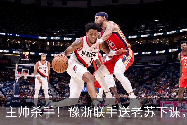 主帅杀手！豫浙联手送老苏下课，邓卓翔救火有点晚了！11日中韩少帅鱼死网破