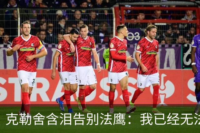 克勒舍含泪告别法鹰：我已经无法做到百分之百投入全部能量