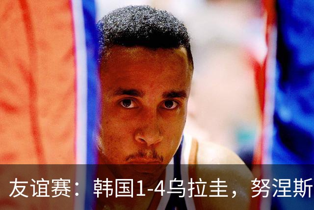 友谊赛：韩国1-4乌拉圭，努涅斯双响，李刚仁破门