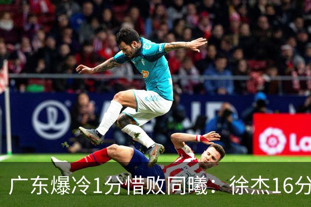 广东爆冷1分惜败同曦：徐杰16分丢绝杀 博日奇24+12丢扳平罚球