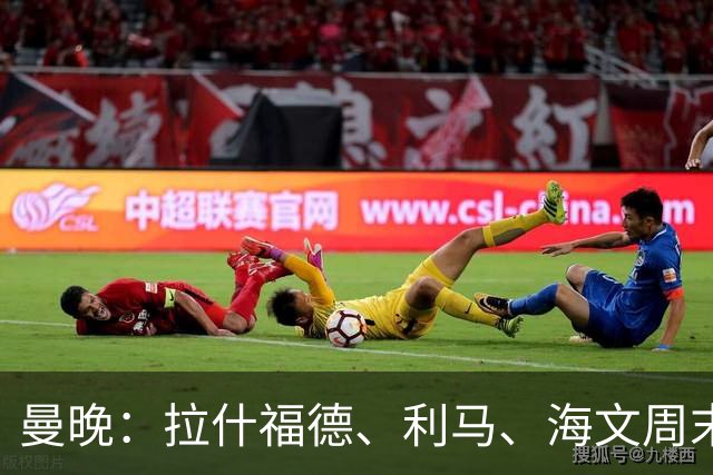 曼晚：拉什福德、利马、海文周末战伯恩茅斯可能复出