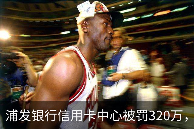 浦发银行信用卡中心被罚320万，涉多项违规