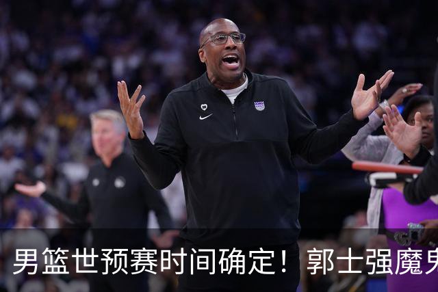 男篮世预赛时间确定！郭士强魔鬼集训让日本笑掉大牙：30天备战两场球？