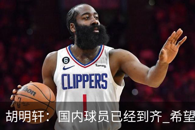 胡明轩：国内球员已经到齐 希望把平时训练的内容，在比赛展示出来
