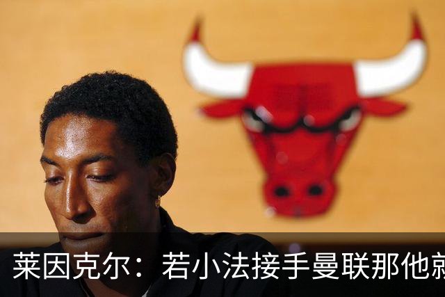 莱因克尔：若小法接手曼联那他就是疯了！那里就是教练的坟墓