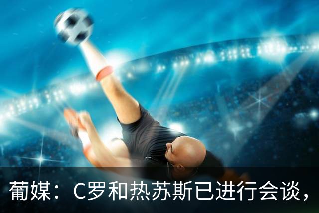 葡媒：C罗和热苏斯已进行会谈，双方均对交流结果满意