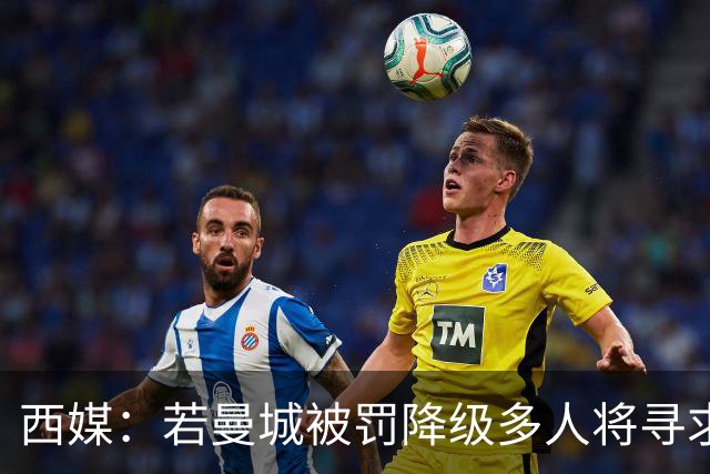 西媒：若曼城被罚降级多人将寻求离开；皇马与哈兰德团队关系极佳