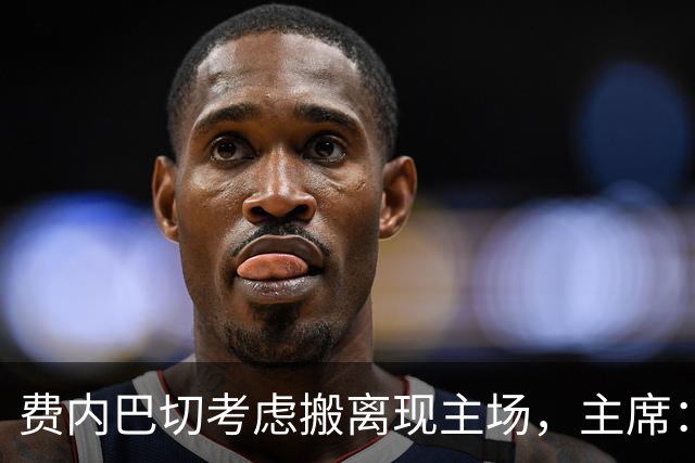 费内巴切考虑搬离现主场，主席：若符合俱乐部利益将提交会员大会