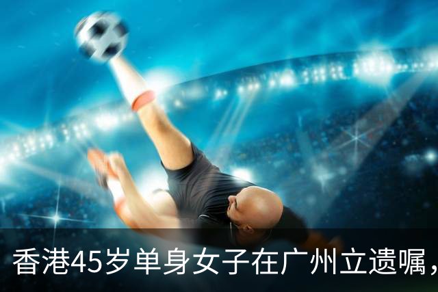香港45岁单身女子在广州立遗嘱，安排名下逾3000万元资产：父亲再婚、弟弟在外地，不想财产落到别人手里