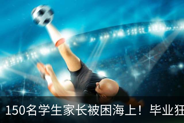 150名学生家长被困海上！毕业狂欢变惊魂夜！女生脱下高跟鞋赤脚逃生，有人拿桌布当被子！