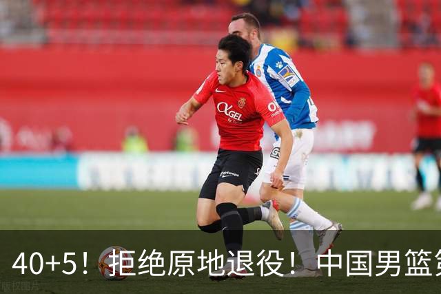 40+5！拒绝原地退役！中国男篮第一超巨后卫