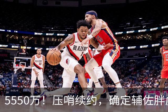 5550万！压哨续约，确定辅佐胖虎！