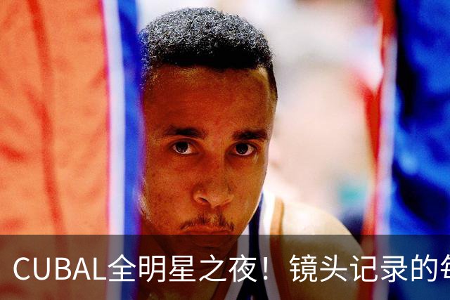 CUBAL全明星之夜！镜头记录的每一帧 都是他们的热血与青春