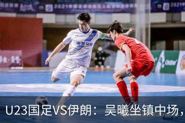 U23国足VS伊朗：吴曦坐镇中场，蒯纪闻+王钰栋领衔进攻， 张玉宁冲锋